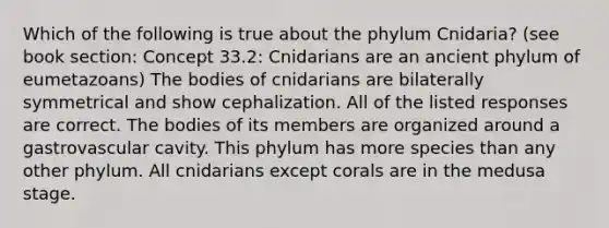 Which of the following is true about the phylum Cnidaria? (see book section: Concept 33.2: Cnidarians are an ancient phylum of eumetazoans) The bodies of cnidarians are bilaterally symmetrical and show cephalization. All of the listed responses are correct. The bodies of its members are organized around a gastrovascular cavity. This phylum has more species than any other phylum. All cnidarians except corals are in the medusa stage.