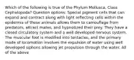 Which of the following is true of the Phylum Mollusca, Class Cephalopoda? Question options: Special pigment cells that can expand and contract along with light reflecting cells within the epidermis of these animals allows them to camouflage from predators, attract mates, and hypnotized their prey. They have a closed circulatory system and a well developed nervous system. The muscular foot is modified into tentacles, and the primary mode of locomotion involves the expulsion of water using well developed siphons allowing jet propulsion through the water. All of the above