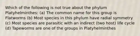 Which of the following is not true about the phylum Platyhelminthes: (a) The common name for this group is Flatworms (b) Most species in this phylum have radial symmetry (c) Most species are parasitic with an indirect (two host) life cycle (d) Tapeworms are one of the groups in Platyhelminthes