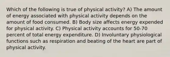 Which of the following is true of physical activity? A) The amount of energy associated with physical activity depends on the amount of food consumed. B) Body size affects energy expended for physical activity. C) Physical activity accounts for 50-70 percent of total energy expenditure. D) Involuntary physiological functions such as respiration and beating of the heart are part of physical activity.