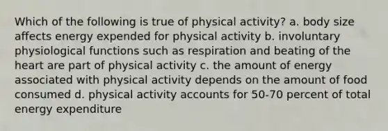 Which of the following is true of physical activity? a. body size affects energy expended for physical activity b. involuntary physiological functions such as respiration and beating of <a href='https://www.questionai.com/knowledge/kya8ocqc6o-the-heart' class='anchor-knowledge'>the heart</a> are part of physical activity c. the amount of energy associated with physical activity depends on the amount of food consumed d. physical activity accounts for 50-70 percent of total energy expenditure