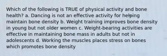 Which of the following is TRUE of physical activity and bone health? a. Dancing is not an effective activity for helping maintain bone density b. Weight training improves bone density in young but not older women c. Weight-bearing activities are effective in maintaining bone mass in adults but not in adolescents d. Working the muscles places stress on bones which promotes bone density