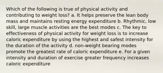 Which of the following is true of physical activity and contributing to weight loss? a. It helps preserve the lean body mass and maintains resting energy expenditure b. Rhythmic, low skill, large muscle activities are the best modes c. The key to effectiveness of physical activity for weight loss is to increase caloric expenditure by using the highest and safest intensity for the duration of the activity d. non-weight bearing modes promote the greatest rate of caloric expenditure e. For a given intensity and duration of exercise greater frequency increases caloric expenditure