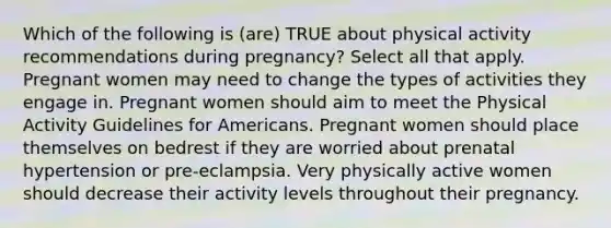 Which of the following is (are) TRUE about physical activity recommendations during pregnancy? Select all that apply. Pregnant women may need to change the types of activities they engage in. Pregnant women should aim to meet the Physical Activity Guidelines for Americans. Pregnant women should place themselves on bedrest if they are worried about prenatal hypertension or pre-eclampsia. Very physically active women should decrease their activity levels throughout their pregnancy.