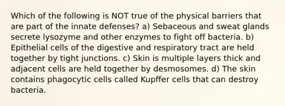 Which of the following is NOT true of the physical barriers that are part of the innate defenses? a) Sebaceous and sweat glands secrete lysozyme and other enzymes to fight off bacteria. b) Epithelial cells of the digestive and respiratory tract are held together by tight junctions. c) Skin is multiple layers thick and adjacent cells are held together by desmosomes. d) The skin contains phagocytic cells called Kupffer cells that can destroy bacteria.