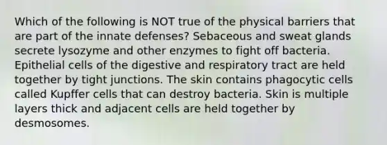 Which of the following is NOT true of the physical barriers that are part of the innate defenses? Sebaceous and sweat glands secrete lysozyme and other enzymes to fight off bacteria. Epithelial cells of the digestive and respiratory tract are held together by tight junctions. The skin contains phagocytic cells called Kupffer cells that can destroy bacteria. Skin is multiple layers thick and adjacent cells are held together by desmosomes.