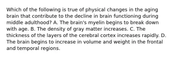 Which of the following is true of physical changes in the aging brain that contribute to the decline in brain functioning during middle adulthood? A. The brain's myelin begins to break down with age. B. The density of gray matter increases. C. The thickness of the layers of the cerebral cortex increases rapidly. D. The brain begins to increase in volume and weight in the frontal and temporal regions.