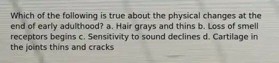 Which of the following is true about the physical changes at the end of early adulthood? a. Hair grays and thins b. Loss of smell receptors begins c. Sensitivity to sound declines d. Cartilage in the joints thins and cracks