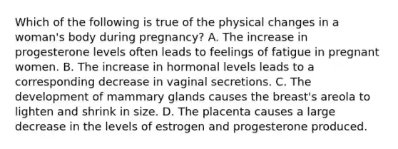 Which of the following is true of the physical changes in a woman's body during pregnancy? A. The increase in progesterone levels often leads to feelings of fatigue in pregnant women. B. The increase in hormonal levels leads to a corresponding decrease in vaginal secretions. C. The development of mammary glands causes the breast's areola to lighten and shrink in size. D. The placenta causes a large decrease in the levels of estrogen and progesterone produced.