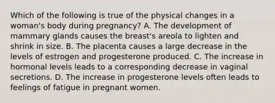 Which of the following is true of the physical changes in a woman's body during pregnancy? A. The development of mammary glands causes the breast's areola to lighten and shrink in size. B. The placenta causes a large decrease in the levels of estrogen and progesterone produced. C. The increase in hormonal levels leads to a corresponding decrease in vaginal secretions. D. The increase in progesterone levels often leads to feelings of fatigue in pregnant women.