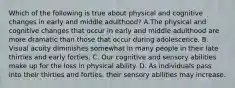 Which of the following is true about physical and cognitive changes in early and middle adulthood? A.The physical and cognitive changes that occur in early and middle adulthood are more dramatic than those that occur during adolescence. B. Visual acuity diminishes somewhat in many people in their late thirties and early forties. C. Our cognitive and sensory abilities make up for the loss in physical ability. D. As individuals pass into their thirties and forties, their sensory abilities may increase.