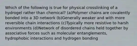 Which of the following is true for physical crosslinking of a hydrogel rather than chemical? (a)Polymer chains are covalently bonded into a 3D network (b)Generally weaker and with more reversible chain interactions (c)Typically more resistive to harsh environments (d)Network of disordered chains held together by associative forces such as molecular entanglements, hydrophobic interactions and hydrogen bonding