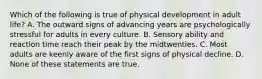 Which of the following is true of physical development in adult life? A. The outward signs of advancing years are psychologically stressful for adults in every culture. B. Sensory ability and reaction time reach their peak by the midtwenties. C. Most adults are keenly aware of the first signs of physical decline. D. None of these statements are true.