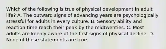 Which of the following is true of physical development in adult life? A. The outward signs of advancing years are psychologically stressful for adults in every culture. B. Sensory ability and reaction time reach their peak by the midtwenties. C. Most adults are keenly aware of the first signs of physical decline. D. None of these statements are true.