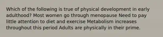 Which of the following is true of physical development in early adulthood? Most women go through menopause Need to pay little attention to diet and exercise Metabolism increases throughout this period Adults are physically in their prime.