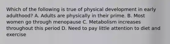 Which of the following is true of physical development in early adulthood? A. Adults are physically in their prime. B. Most women go through menopause C. Metabolism increases throughout this period D. Need to pay little attention to diet and exercise