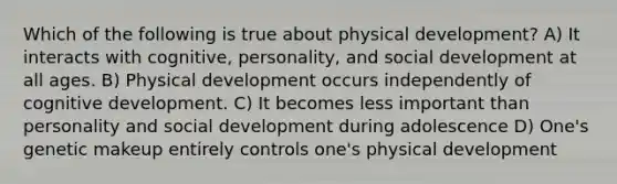 Which of the following is true about physical development? A) It interacts with cognitive, personality, and social development at all ages. B) Physical development occurs independently of cognitive development. C) It becomes less important than personality and social development during adolescence D) One's genetic makeup entirely controls one's physical development