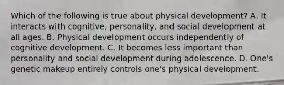 Which of the following is true about physical development? A. It interacts with cognitive, personality, and social development at all ages. B. Physical development occurs independently of cognitive development. C. It becomes less important than personality and social development during adolescence. D. One's genetic makeup entirely controls one's physical development.