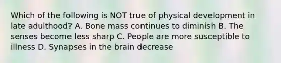 Which of the following is NOT true of physical development in late adulthood? A. Bone mass continues to diminish B. The senses become less sharp C. People are more susceptible to illness D. Synapses in the brain decrease