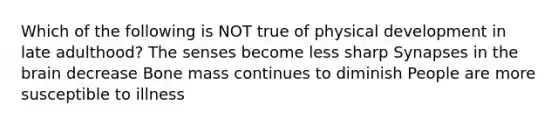 Which of the following is NOT true of physical development in late adulthood? The senses become less sharp Synapses in the brain decrease Bone mass continues to diminish People are more susceptible to illness