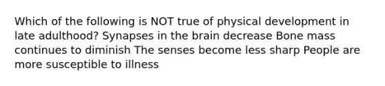 Which of the following is NOT true of physical development in late adulthood? Synapses in the brain decrease Bone mass continues to diminish The senses become less sharp People are more susceptible to illness