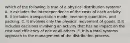 Which of the following is true of a physical distribution system? A. It excludes the interdependence of the costs of each activity. B. It includes transportation mode, inventory quantities, and packing. C. It involves only the physical movement of goods. D.It includes decisions involving an activity that has no impact on the cost and efficiency of one or all others. E. It is a total systems approach to the management of the distribution process.