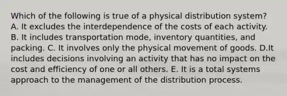 Which of the following is true of a physical distribution system? A. It excludes the interdependence of the costs of each activity. B. It includes transportation mode, inventory quantities, and packing. C. It involves only the physical movement of goods. D.It includes decisions involving an activity that has no impact on the cost and efficiency of one or all others. E. It is a total systems approach to the management of the distribution process.