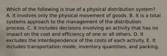 Which of the following is true of a physical distribution system? A. It involves only the physical movement of goods. B. It is a total systems approach to the management of the distribution process. C. It includes decisions involving an activity that has no impact on the cost and efficiency of one or all others. D. It excludes the interdependence of the costs of each activity. E. It includes transportation mode, inventory quantities, and packing.