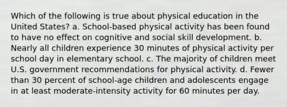 Which of the following is true about physical education in the United States? a. School-based physical activity has been found to have no effect on cognitive and social skill development. b. Nearly all children experience 30 minutes of physical activity per school day in elementary school. c. The majority of children meet U.S. government recommendations for physical activity. d. Fewer than 30 percent of school-age children and adolescents engage in at least moderate-intensity activity for 60 minutes per day.