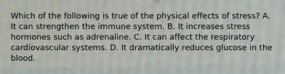 Which of the following is true of the physical effects of stress? A. It can strengthen the immune system. B. It increases stress hormones such as adrenaline. C. It can affect the respiratory cardiovascular systems. D. It dramatically reduces glucose in the blood.