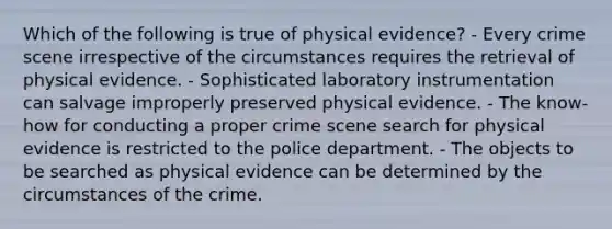 Which of the following is true of physical​ evidence? - Every crime scene irrespective of the circumstances requires the retrieval of physical evidence. - Sophisticated laboratory instrumentation can salvage improperly preserved physical evidence. - The​ know-how for conducting a proper crime scene search for physical evidence is restricted to the police department. - The objects to be searched as physical evidence can be determined by the circumstances of the crime.