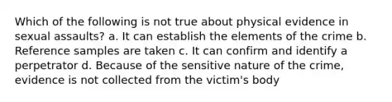 Which of the following is not true about physical evidence in sexual assaults? a. It can establish the elements of the crime b. Reference samples are taken c. It can confirm and identify a perpetrator d. Because of the sensitive nature of the crime, evidence is not collected from the victim's body