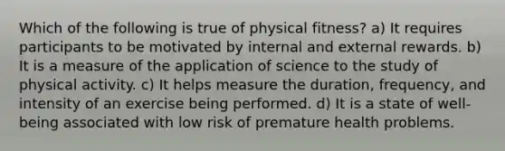 Which of the following is true of physical fitness? a) It requires participants to be motivated by internal and external rewards. b) It is a measure of the application of science to the study of physical activity. c) It helps measure the duration, frequency, and intensity of an exercise being performed. d) It is a state of well-being associated with low risk of premature health problems.