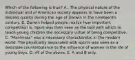 Which of the following is true? A . The physical nature of the individual and of American society appears to have been a desired quality during the age of Darwin in the nineteenth-century. B. Darwin helped people realize how important competition is. Sport was then seen as the tool with which to teach young children the necessary virtue of being competitive. C. "Manliness" was a necessary characteristic in the modern world. The physicality associated with sports was seen as a desirable counterbalance to the influence of women in the life of young boys. D. All of the above. E. A and B only.