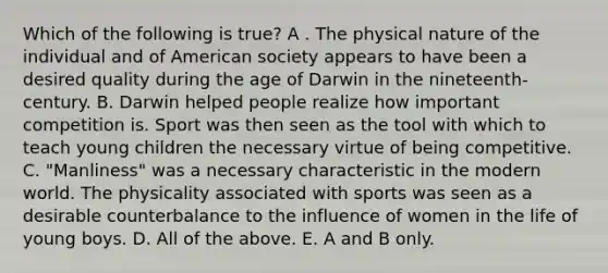 Which of the following is true? A . The physical nature of the individual and of American society appears to have been a desired quality during the age of Darwin in the nineteenth-century. B. Darwin helped people realize how important competition is. Sport was then seen as the tool with which to teach young children the necessary virtue of being competitive. C. "Manliness" was a necessary characteristic in the modern world. The physicality associated with sports was seen as a desirable counterbalance to the influence of women in the life of young boys. D. All of the above. E. A and B only.