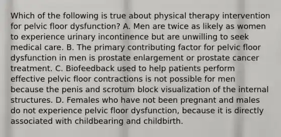 Which of the following is true about physical therapy intervention for pelvic floor dysfunction? A. Men are twice as likely as women to experience urinary incontinence but are unwilling to seek medical care. B. The primary contributing factor for pelvic floor dysfunction in men is prostate enlargement or prostate cancer treatment. C. Biofeedback used to help patients perform effective pelvic floor contractions is not possible for men because the penis and scrotum block visualization of the internal structures. D. Females who have not been pregnant and males do not experience pelvic floor dysfunction, because it is directly associated with childbearing and childbirth.