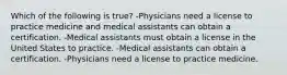 Which of the following is true? -Physicians need a license to practice medicine and medical assistants can obtain a certification. -Medical assistants must obtain a license in the United States to practice. -Medical assistants can obtain a certification. -Physicians need a license to practice medicine.