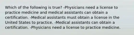 Which of the following is true? -Physicians need a license to practice medicine and medical assistants can obtain a certification. -Medical assistants must obtain a license in the United States to practice. -Medical assistants can obtain a certification. -Physicians need a license to practice medicine.