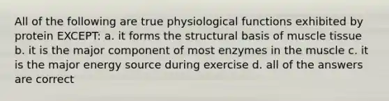 All of the following are true physiological functions exhibited by protein EXCEPT: a. it forms the structural basis of muscle tissue b. it is the major component of most enzymes in the muscle c. it is the major energy source during exercise d. all of the answers are correct