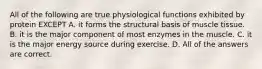 All of the following are true physiological functions exhibited by protein EXCEPT A. it forms the structural basis of muscle tissue. B. it is the major component of most enzymes in the muscle. C. it is the major energy source during exercise. D. All of the answers are correct.