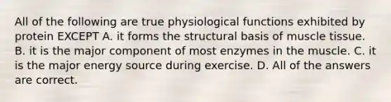 All of the following are true physiological functions exhibited by protein EXCEPT A. it forms the structural basis of muscle tissue. B. it is the major component of most enzymes in the muscle. C. it is the major energy source during exercise. D. All of the answers are correct.