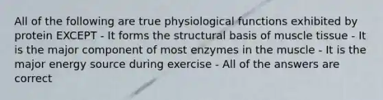 All of the following are true physiological functions exhibited by protein EXCEPT - It forms the structural basis of muscle tissue - It is the major component of most enzymes in the muscle - It is the major energy source during exercise - All of the answers are correct