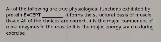 All of the following are true physiological functions exhibited by protein EXCEPT _________. it forms the structural basis of muscle tissue All of the choices are correct .it is the major component of most enzymes in the muscle it is the major energy source during exercise