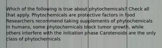 Which of the following is true about phytochemicals? Check all that apply. Phytochemicals are protective factors in food Researchers recommend taking supplements of phytochemicals In humans, some phytochemicals block tumor growth, while others interfere with the initiation phase Carotenoids are the only class of phytochemicals