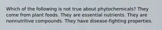 Which of the following is not true about phytochemicals? They come from plant foods. They are <a href='https://www.questionai.com/knowledge/kJuYI6BpxO-essential-nutrients' class='anchor-knowledge'>essential nutrients</a>. They are nonnutritive compounds. They have disease-fighting properties.