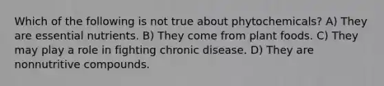 Which of the following is not true about phytochemicals? A) They are essential nutrients. B) They come from plant foods. C) They may play a role in fighting chronic disease. D) They are nonnutritive compounds.