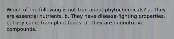 Which of the following is not true about phytochemicals? a. They are essential nutrients. b. They have disease-fighting properties. c. They come from plant foods. d. They are nonnutritive compounds.