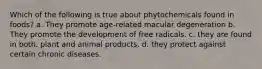 Which of the following is true about phytochemicals found in foods? a. They promote age-related macular degeneration b. They promote the development of free radicals. c. they are found in both. plant and animal products. d. they protect against certain chronic diseases.