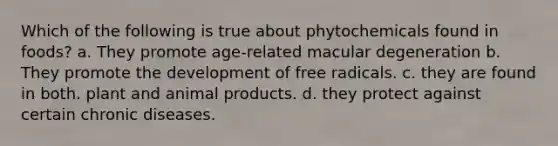 Which of the following is true about phytochemicals found in foods? a. They promote age-related macular degeneration b. They promote the development of free radicals. c. they are found in both. plant and animal products. d. they protect against certain chronic diseases.