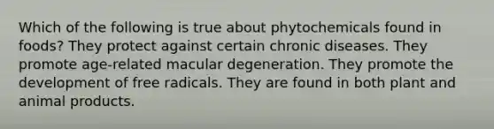 Which of the following is true about phytochemicals found in foods? They protect against certain chronic diseases. They promote age-related macular degeneration. They promote the development of free radicals. They are found in both plant and animal products.